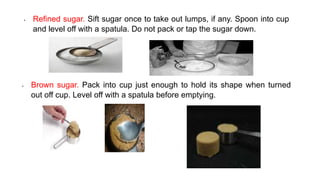 • Brown sugar. Pack into cup just enough to hold its shape when turned
out off cup. Level off with a spatula before emptying.
• Refined sugar. Sift sugar once to take out lumps, if any. Spoon into cup
and level off with a spatula. Do not pack or tap the sugar down.
 