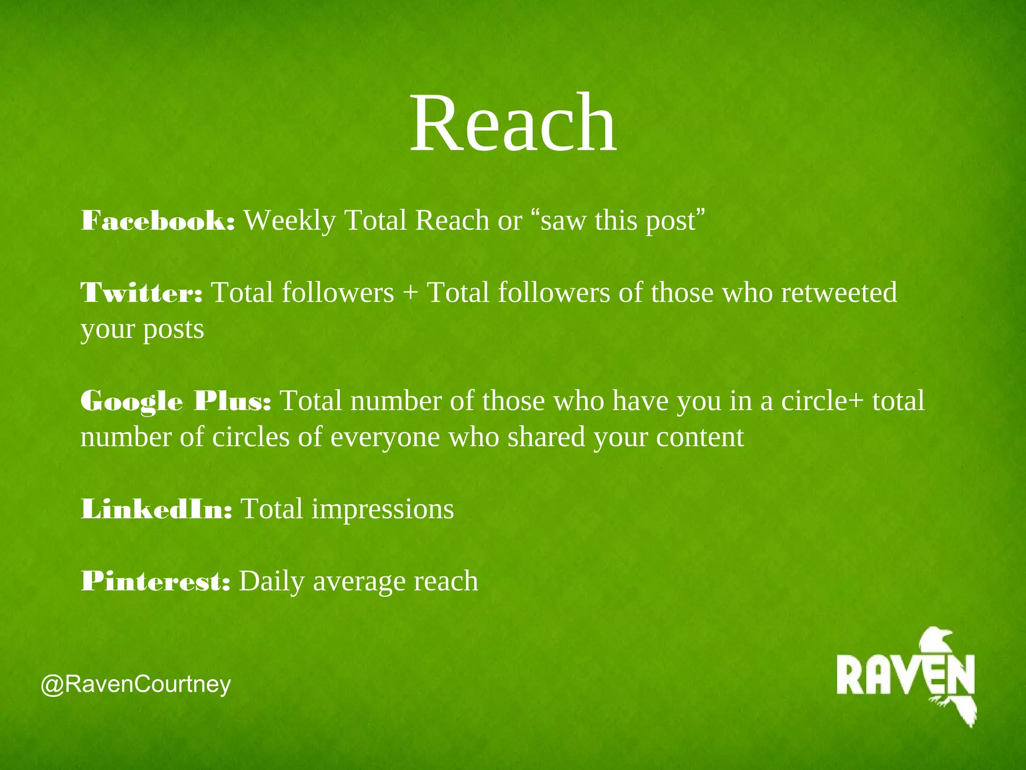 Reach
Facebook: Weekly Total Reach or “saw this post”
Twitter: Total followers + Total followers of those who retweeted
your posts
Google Plus: Total number of those who have you in a circle+ total
number of circles of everyone who shared your content
LinkedIn: Total impressions
Pinterest: Daily average reach
@RavenCourtney
 