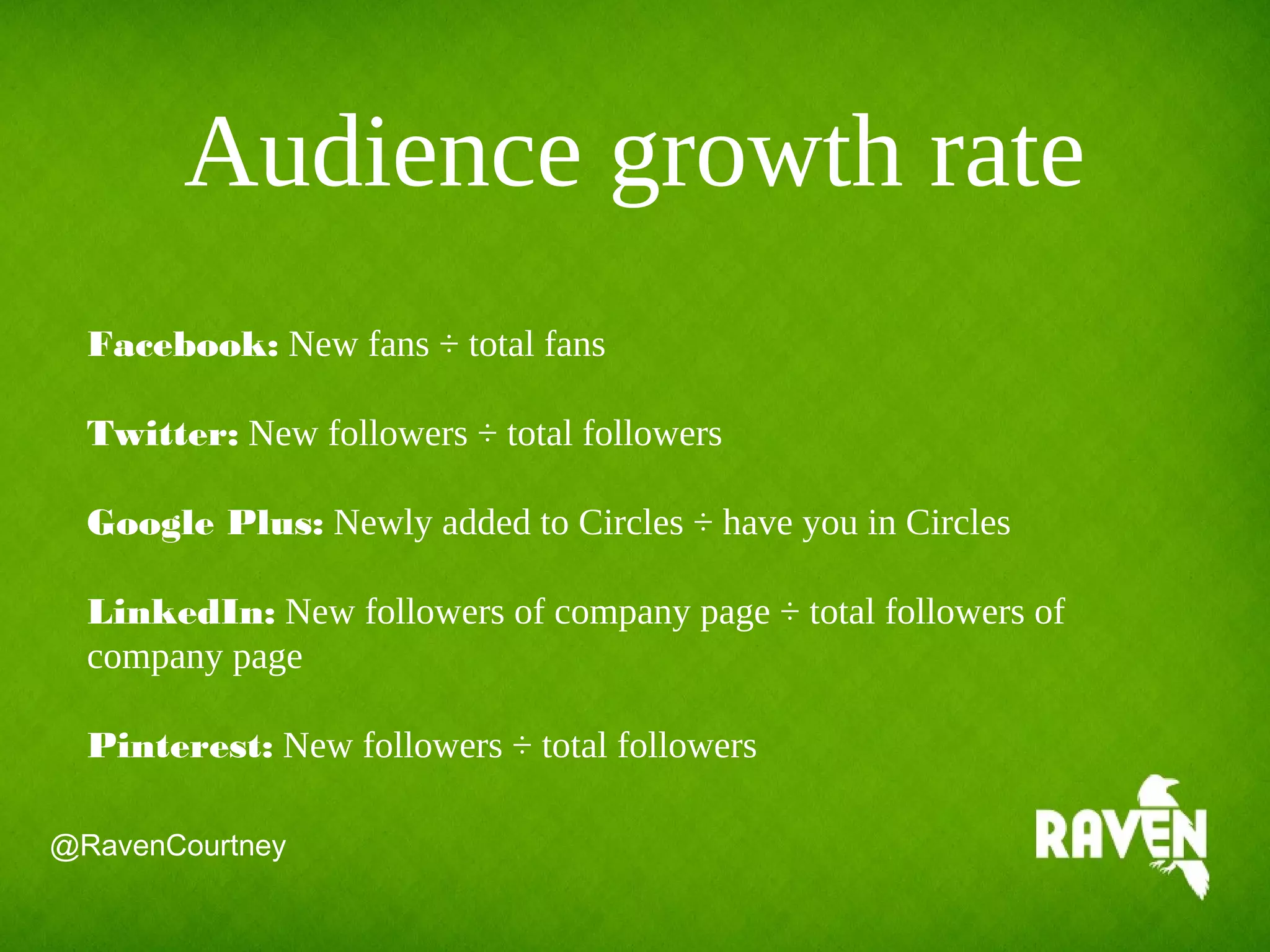 Audience growth rate
Facebook: New fans ÷ total fans
Twitter: New followers ÷ total followers
Google Plus: Newly added to Circles ÷ have you in Circles
LinkedIn: New followers of company page ÷ total followers of
company page
Pinterest: New followers ÷ total followers
@RavenCourtney
 