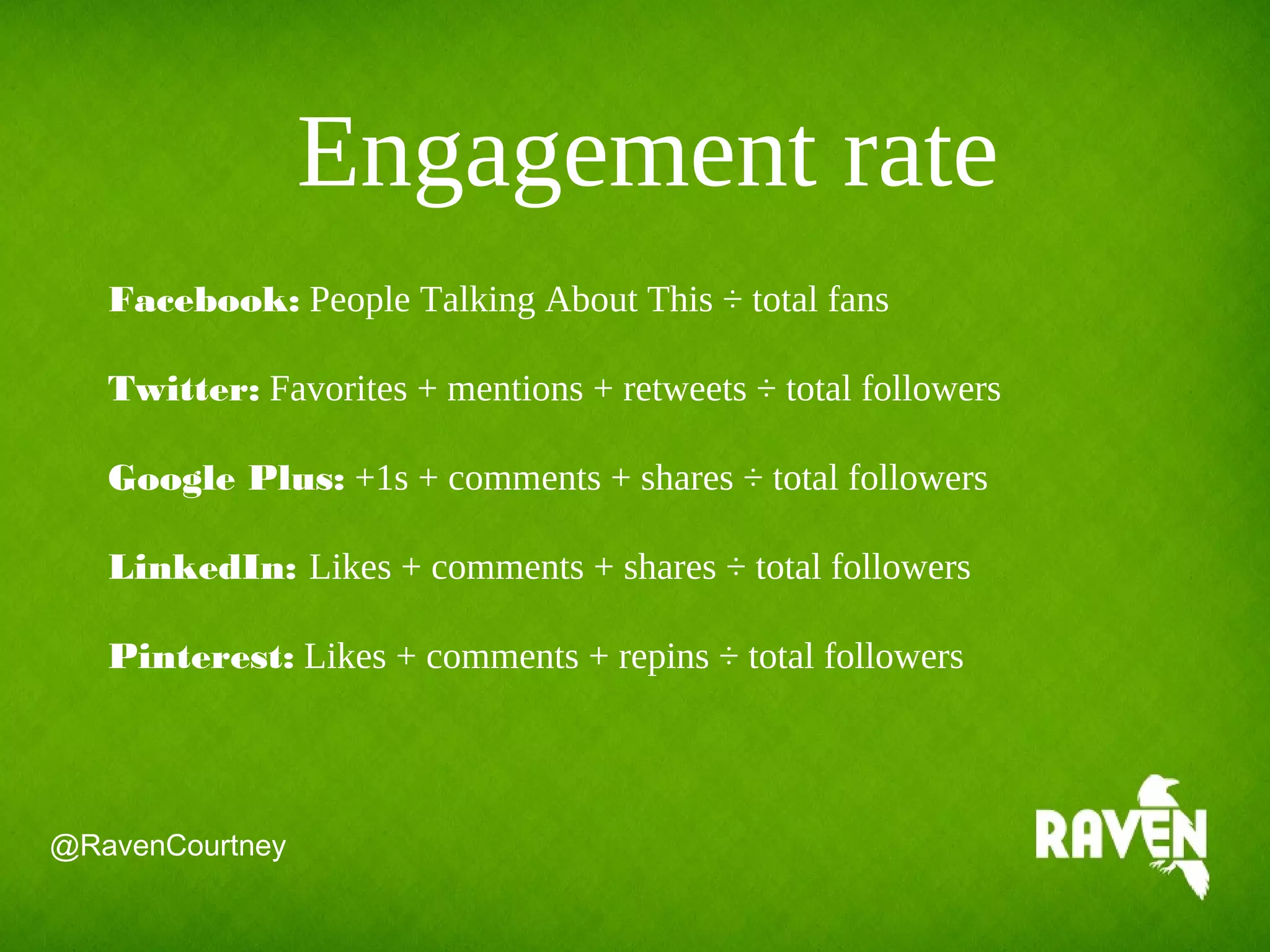Engagement rate
Facebook: People Talking About This ÷ total fans
Twitter: Favorites + mentions + retweets ÷ total followers
Google Plus: +1s + comments + shares ÷ total followers
LinkedIn: Likes + comments + shares ÷ total followers
Pinterest: Likes + comments + repins ÷ total followers
@RavenCourtney
 