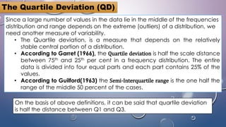 Since a large number of values in the data lie in the middle of the frequencies
distribution and range depends on the extreme (outliers) of a distribution, we
need another measure of variability.
• The Quartile deviation, is a measure that depends on the relatively
stable central portion of a distribution.
• According to Garret (1966), the Quartile deviation is half the scale distance
between 75th and 25th per cent in a frequency distribution. The entire
data is divided into four equal parts and each part contains 25% of the
values.
• According to Guilford(1963) the Semi-Interquartile range is the one half the
range of the middle 50 percent of the cases.
The Quartile Deviation (QD)
On the basis of above definitions, it can be said that quartile deviation
is half the distance between Q1 and Q3.
 