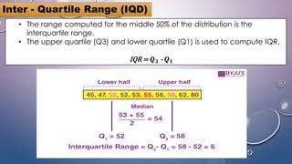 • The range computed for the middle 50% of the distribution is the
interquartile range.
• The upper quartile (Q3) and lower quartile (Q1) is used to compute IQR.
IQR = 𝑸𝟑 - 𝑸𝟏
Inter - Quartile Range (IQD)
 