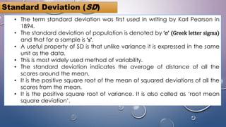 • The term standard deviation was first used in writing by Karl Pearson in
1894.
• The standard deviation of population is denoted by ‘σ’ (Greek letter sigma)
and that for a sample is ‘s’.
• A useful property of SD is that unlike variance it is expressed in the same
unit as the data.
• This is most widely used method of variability.
• The standard deviation indicates the average of distance of all the
scores around the mean.
• It is the positive square root of the mean of squared deviations of all the
scores from the mean.
• It is the positive square root of variance. It is also called as ‘root mean
square deviation’.
Standard Deviation (SD)
 