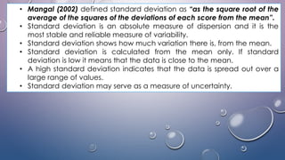 • Mangal (2002) defined standard deviation as “as the square root of the
average of the squares of the deviations of each score from the mean”.
• Standard deviation is an absolute measure of dispersion and it is the
most stable and reliable measure of variability.
• Standard deviation shows how much variation there is, from the mean.
• Standard deviation is calculated from the mean only. If standard
deviation is low it means that the data is close to the mean.
• A high standard deviation indicates that the data is spread out over a
large range of values.
• Standard deviation may serve as a measure of uncertainty.
 