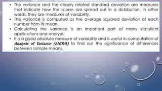 • The variance and the closely related standard deviation are measures
that indicate how the scores are spread out in a distribution. In other
words, they are measures of variability.
• The variance is computed as the average squared deviation of each
number from its mean.
• Calculating the variance is an important part of many statistical
applications and analysis.
• It is a good absolute measure of variability and is useful in computation of
Analysis of Variance (ANOVA) to find out the significance of differences
between sample means.
 