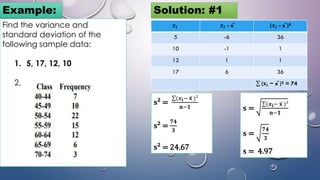 Find the variance and
standard deviation of the
following sample data:
1. 5, 17, 12, 10
2.
Example: Solution: #1
𝒙𝒊 𝒙𝒊 - x̄ (𝒙𝒊 - x̄ )²
5 -6 36
10 -1 1
12 1 1
17 6 36
σ (𝐱𝐢 − x̄ )² = 74
𝐬 =
σ(𝒙𝐢− 𝐱 )²
𝐧−𝟏
𝐬 =
𝟕𝟒
𝟑
𝐬 = 4.97
𝐬² =
σ(𝒙𝐢− 𝐱 )²
𝐧−𝟏
𝐬² =
𝟕𝟒
𝟑
𝐬² = 24.67
 