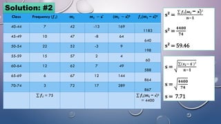 Solution: #2
Class Frequency (𝒇𝒊) 𝒎𝒊 𝒎𝒊 − x̄ (𝒎𝒊 − x̄)² 𝒇𝒊(𝒎𝒊 − x̄)²
40-44 7 42 -13 169
1183
45-49 10 47 -8 64
640
50-54 22 52 -3 9
198
55-59 15 57 2 4
60
60-64 12 62 7 49
588
65-69 6 67 12 144
864
70-74 3 72 17 289
867
σ 𝒇𝒊 = 75 σ 𝒇𝒊(𝒎𝒊 − x̄)²
= 4400
𝐬² =
σ 𝒇𝒊(𝒎𝒊 − x̄)²
𝐧−𝟏
𝐬² =
𝟒𝟒𝟎𝟎
𝟕𝟒
𝐬² = 59.46
𝐬 =
σ(𝒙𝐢− 𝐱 )²
𝐧−𝟏
𝐬 =
𝟒𝟒𝟎𝟎
𝟕𝟒
𝐬 = 7.71
 
