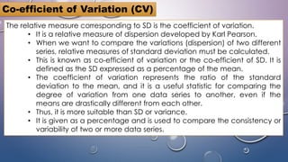 Co-efficient of Variation (CV)
The relative measure corresponding to SD is the coefficient of variation.
• It is a relative measure of dispersion developed by Karl Pearson.
• When we want to compare the variations (dispersion) of two different
series, relative measures of standard deviation must be calculated.
• This is known as co-efficient of variation or the co-efficient of SD. It is
defined as the SD expressed as a percentage of the mean.
• The coefficient of variation represents the ratio of the standard
deviation to the mean, and it is a useful statistic for comparing the
degree of variation from one data series to another, even if the
means are drastically different from each other.
• Thus, it is more suitable than SD or variance.
• It is given as a percentage and is used to compare the consistency or
variability of two or more data series.
 