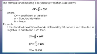 The formula for computing coefficient of variation is as follows:
CV =
σ
𝑴
× 100
Where,
CV = coefficient of variation
σ = Standard deviation
M = Mean
Example:
If the standard deviation of marks obtained by 10 students in a class test in
English is 10 and Mean is 79, then,
CV =
σ
𝑴
× 100
CV =
10
𝟕𝟗
× 100
CV = 12.658
 