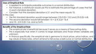 Uses of Empirical Rule
• is applied to anticipate probable outcomes in a normal distribution.
• For instance, a statistician would use this to estimate the percentage of cases that fall
in each standard deviation.
• Consider that the standard deviation is 3.1 and the mean equals 10.
In this case,
• the first standard deviation would range between (10+3.2)= 13.2 and (10-3.2)= 6.8.
• The second deviation would fall between 10 + (2 X 3.2)= 16.4
• and 10 - (2 X 3.2)= 3.6, and so forth.
Benefits of the Empirical Rule
• The empirical rule is beneficial because it serves as a means of forecasting data.
• This is especially true when it comes to large datasets and those where variables are
unknown.
• In finance specifically, the empirical rule is germane to stock prices, price indices, and
log values of forex rates, which all tend to fall across a bell curve or normal distribution.
 