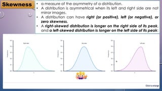 • a measure of the asymmetry of a distribution.
• A distribution is asymmetrical when its left and right side are not
mirror images.
• A distribution can have right (or positive), left (or negative), or
zero skewness.
• A right-skewed distribution is longer on the right side of its peak,
and a left-skewed distribution is longer on the left side of its peak:
Skewness
 