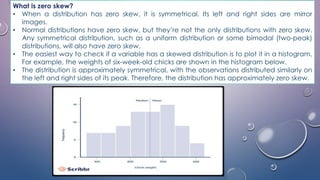 What is zero skew?
• When a distribution has zero skew, it is symmetrical. Its left and right sides are mirror
images.
• Normal distributions have zero skew, but they’re not the only distributions with zero skew.
Any symmetrical distribution, such as a uniform distribution or some bimodal (two-peak)
distributions, will also have zero skew.
• The easiest way to check if a variable has a skewed distribution is to plot it in a histogram.
For example, the weights of six-week-old chicks are shown in the histogram below.
• The distribution is approximately symmetrical, with the observations distributed similarly on
the left and right sides of its peak. Therefore, the distribution has approximately zero skew.
 