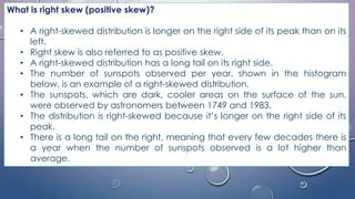 What is right skew (positive skew)?
• A right-skewed distribution is longer on the right side of its peak than on its
left.
• Right skew is also referred to as positive skew.
• A right-skewed distribution has a long tail on its right side.
• The number of sunspots observed per year, shown in the histogram
below, is an example of a right-skewed distribution.
• The sunspots, which are dark, cooler areas on the surface of the sun,
were observed by astronomers between 1749 and 1983.
• The distribution is right-skewed because it’s longer on the right side of its
peak.
• There is a long tail on the right, meaning that every few decades there is
a year when the number of sunspots observed is a lot higher than
average.
 
