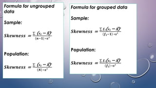 Formula for ungrouped
data
Sample:
𝑺𝒌𝒆𝒘𝒏𝒆𝒔𝒔 =
σ (𝒙𝒊 − x)³
𝒏−𝟏 ∗𝒔³
Population:
𝑺𝒌𝒆𝒘𝒏𝒆𝒔𝒔 =
σ (𝒙𝒊 − x)³
𝑵 ∗𝒔³
Formula for grouped data
Sample:
𝑺𝒌𝒆𝒘𝒏𝒆𝒔𝒔 =
σ 𝒇𝒊(𝒙𝒊 − x)³
𝒇𝒊−𝟏 ∗𝒔³
Population:
𝑺𝒌𝒆𝒘𝒏𝒆𝒔𝒔 =
σ 𝒇𝒊(𝒙𝒊 − x)³
𝒇𝒊 ∗𝒔³
 