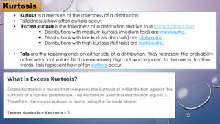 Kurtosis
• Kurtosis is a measure of the tailedness of a distribution.
• Tailedness is how often outliers occur.
• Excess kurtosis is the tailedness of a distribution relative to a normal distribution.
 Distributions with medium kurtosis (medium tails) are mesokurtic.
 Distributions with low kurtosis (thin tails) are platykurtic.
 Distributions with high kurtosis (fat tails) are leptokurtic.
• Tails are the tapering ends on either side of a distribution. They represent the probability
or frequency of values that are extremely high or low compared to the mean. In other
words, tails represent how often outliers occur.
 