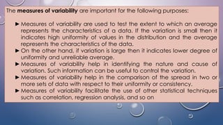 The measures of variability are important for the following purposes:
►Measures of variability are used to test the extent to which an average
represents the characteristics of a data. If the variation is small then it
indicates high uniformity of values in the distribution and the average
represents the characteristics of the data.
►On the other hand, if variation is large then it indicates lower degree of
uniformity and unreliable average.
►Measures of variability help in identifying the nature and cause of
variation. Such information can be useful to control the variation.
►Measures of variability help in the comparison of the spread in two or
more sets of data with respect to their uniformity or consistency.
►Measures of variability facilitate the use of other statistical techniques
such as correlation, regression analysis, and so on
 