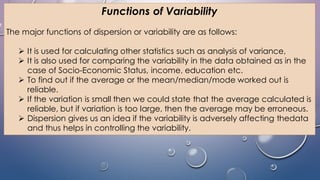 Functions of Variability
The major functions of dispersion or variability are as follows:
 It is used for calculating other statistics such as analysis of variance,
 It is also used for comparing the variability in the data obtained as in the
case of Socio-Economic Status, income, education etc.
 To find out if the average or the mean/median/mode worked out is
reliable.
 If the variation is small then we could state that the average calculated is
reliable, but if variation is too large, then the average may be erroneous.
 Dispersion gives us an idea if the variability is adversely affecting thedata
and thus helps in controlling the variability.
 