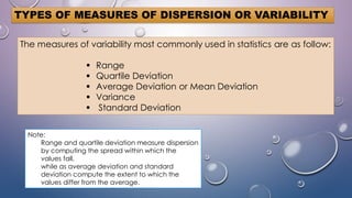 TYPES OF MEASURES OF DISPERSION OR VARIABILITY
The measures of variability most commonly used in statistics are as follow:
 Range
 Quartile Deviation
 Average Deviation or Mean Deviation
 Variance
 Standard Deviation
Note:
Range and quartile deviation measure dispersion
by computing the spread within which the
values fall,
while as average deviation and standard
deviation compute the extent to which the
values differ from the average.
 