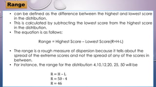 • can be defined as the difference between the highest and lowest score
in the distribution.
• This is calculated by subtracting the lowest score from the highest score
in the distribution.
• The equation is as follows:
Range = Highest Score – Lowest Score(R=H-L)
• The range is a rough measure of dispersion because it tells about the
spread of the extreme scores and not the spread of any of the scores in
between.
• For instance, the range for the distribution 4,10,12,20, 25, 50 will be
R = H – L
R = 50 - 4
R = 46
Range
 