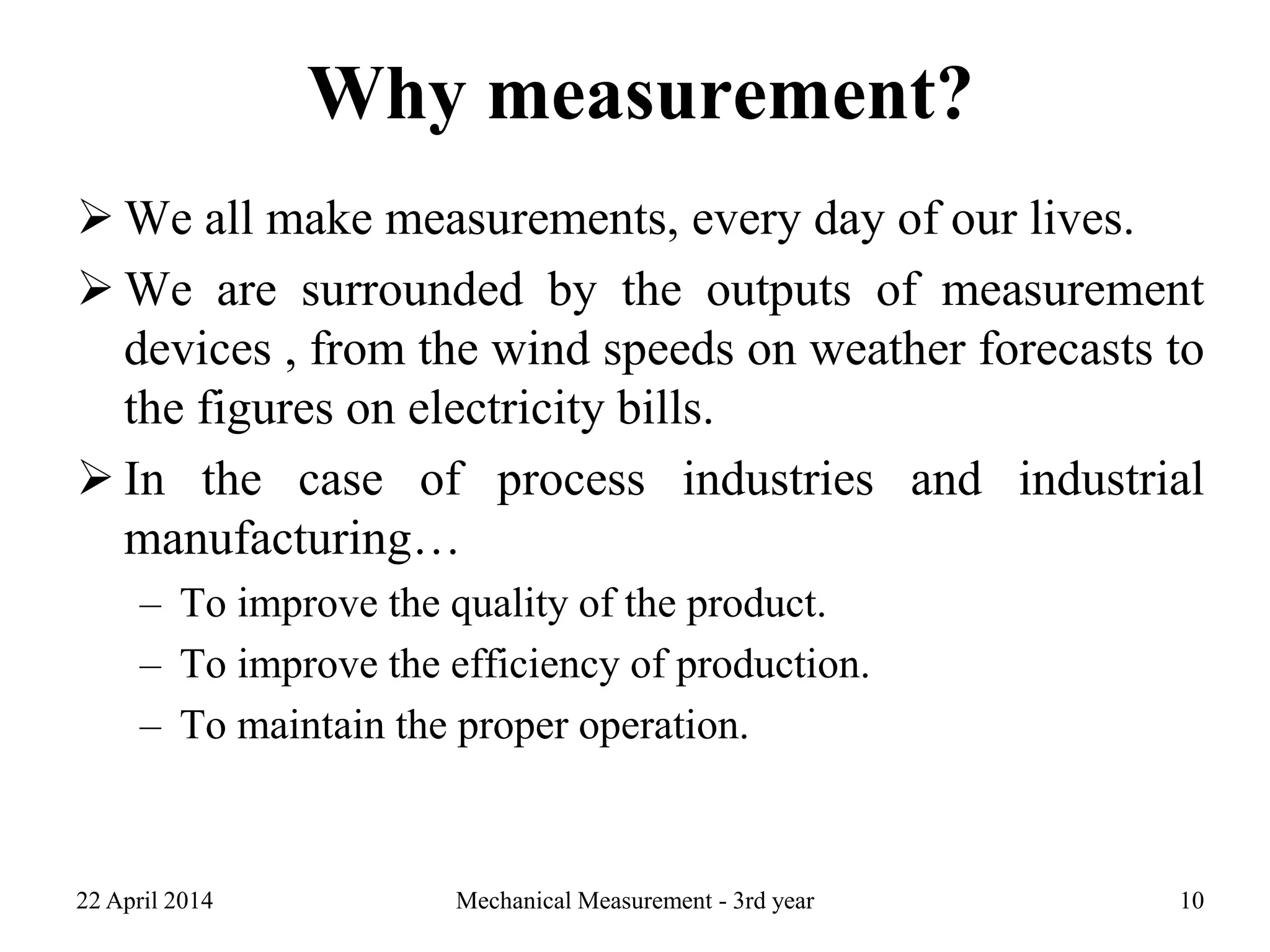 Why measurement?
 We all make measurements, every day of our lives.
 We are surrounded by the outputs of measurement
devices , from the wind speeds on weather forecasts to
the figures on electricity bills.
 In the case of process industries and industrial
manufacturing…
– To improve the quality of the product.
– To improve the efficiency of production.
– To maintain the proper operation.
22 April 2014 Mechanical Measurement - 3rd year 10
 