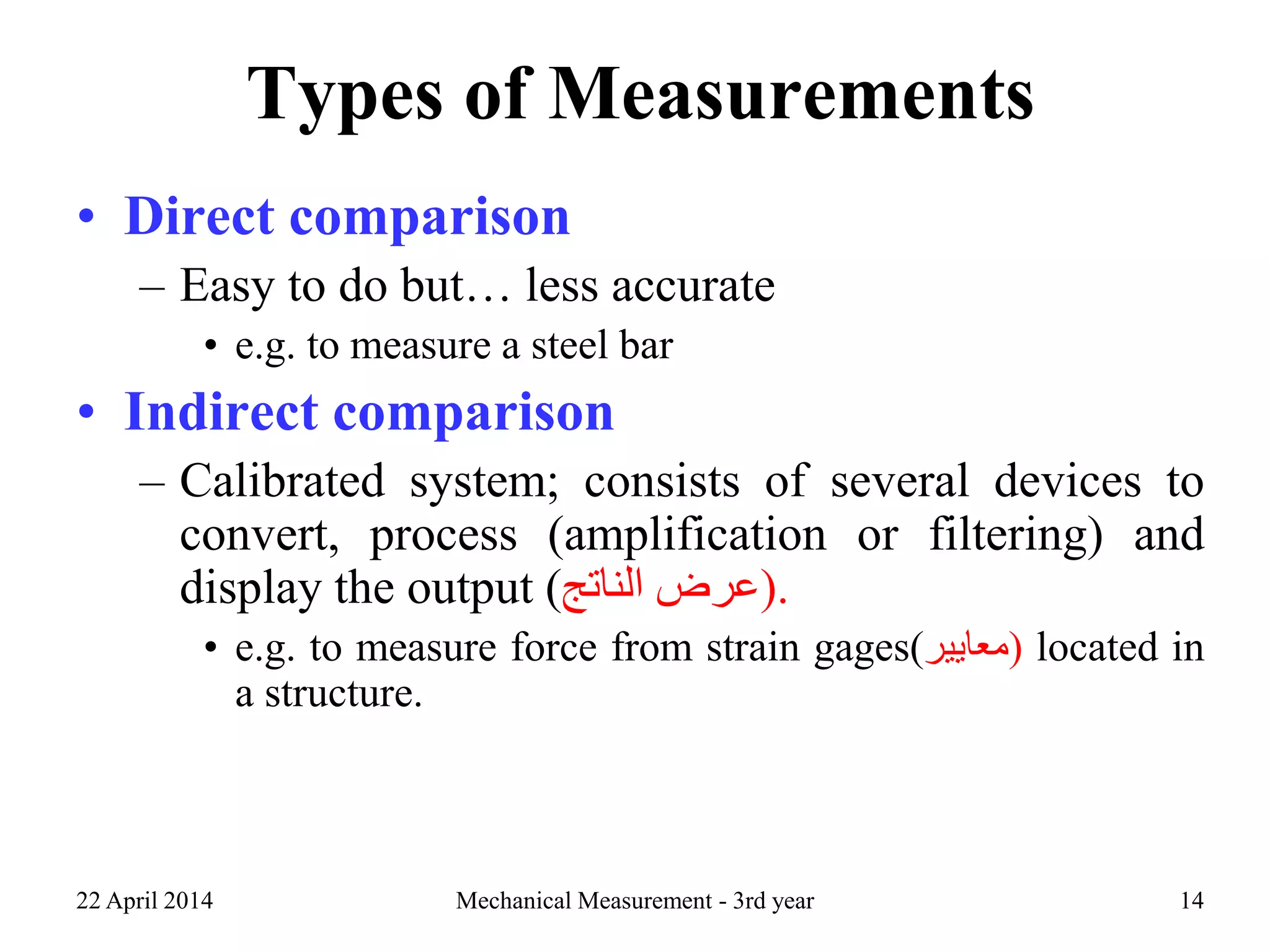 Types of Measurements
• Direct comparison
– Easy to do but… less accurate
• e.g. to measure a steel bar
• Indirect comparison
– Calibrated system; consists of several devices to
convert, process (amplification or filtering) and
display the output ( ‫عرض‬‫الناتج‬ ).
• e.g. to measure force from strain gages(‫)معايير‬ located in
a structure.
22 April 2014 Mechanical Measurement - 3rd year 14
 
