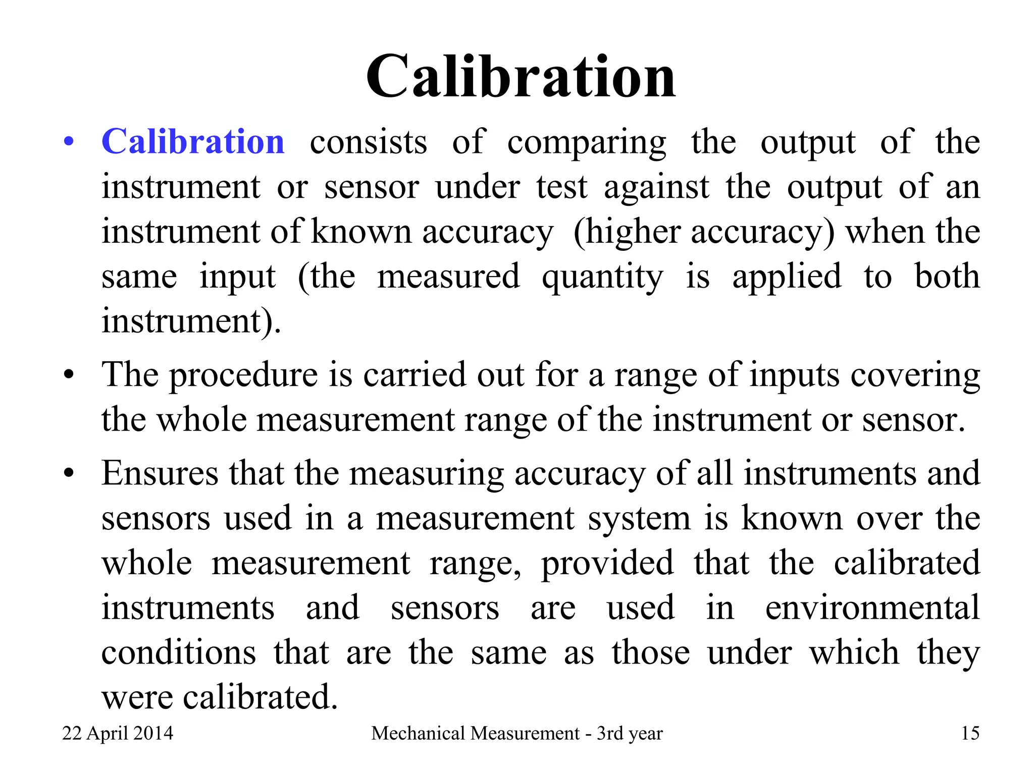 Calibration
• Calibration consists of comparing the output of the
instrument or sensor under test against the output of an
instrument of known accuracy (higher accuracy) when the
same input (the measured quantity is applied to both
instrument).
• The procedure is carried out for a range of inputs covering
the whole measurement range of the instrument or sensor.
• Ensures that the measuring accuracy of all instruments and
sensors used in a measurement system is known over the
whole measurement range, provided that the calibrated
instruments and sensors are used in environmental
conditions that are the same as those under which they
were calibrated.
22 April 2014 Mechanical Measurement - 3rd year 15
 