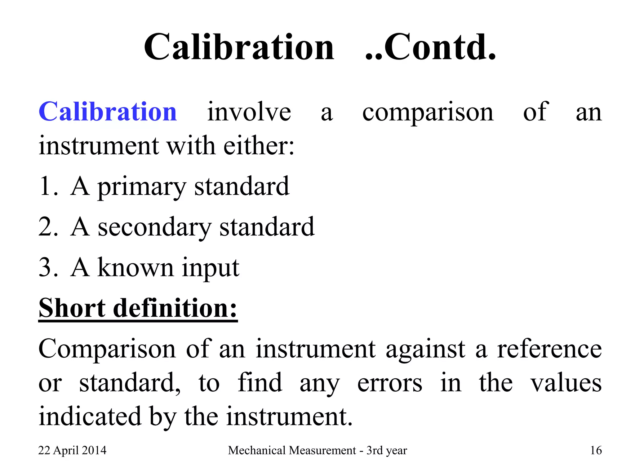 Calibration ..Contd.
Calibration involve a comparison of an
instrument with either:
1. A primary standard
2. A secondary standard
3. A known input
Short definition:
Comparison of an instrument against a reference
or standard, to find any errors in the values
indicated by the instrument.
22 April 2014 Mechanical Measurement - 3rd year 16
 