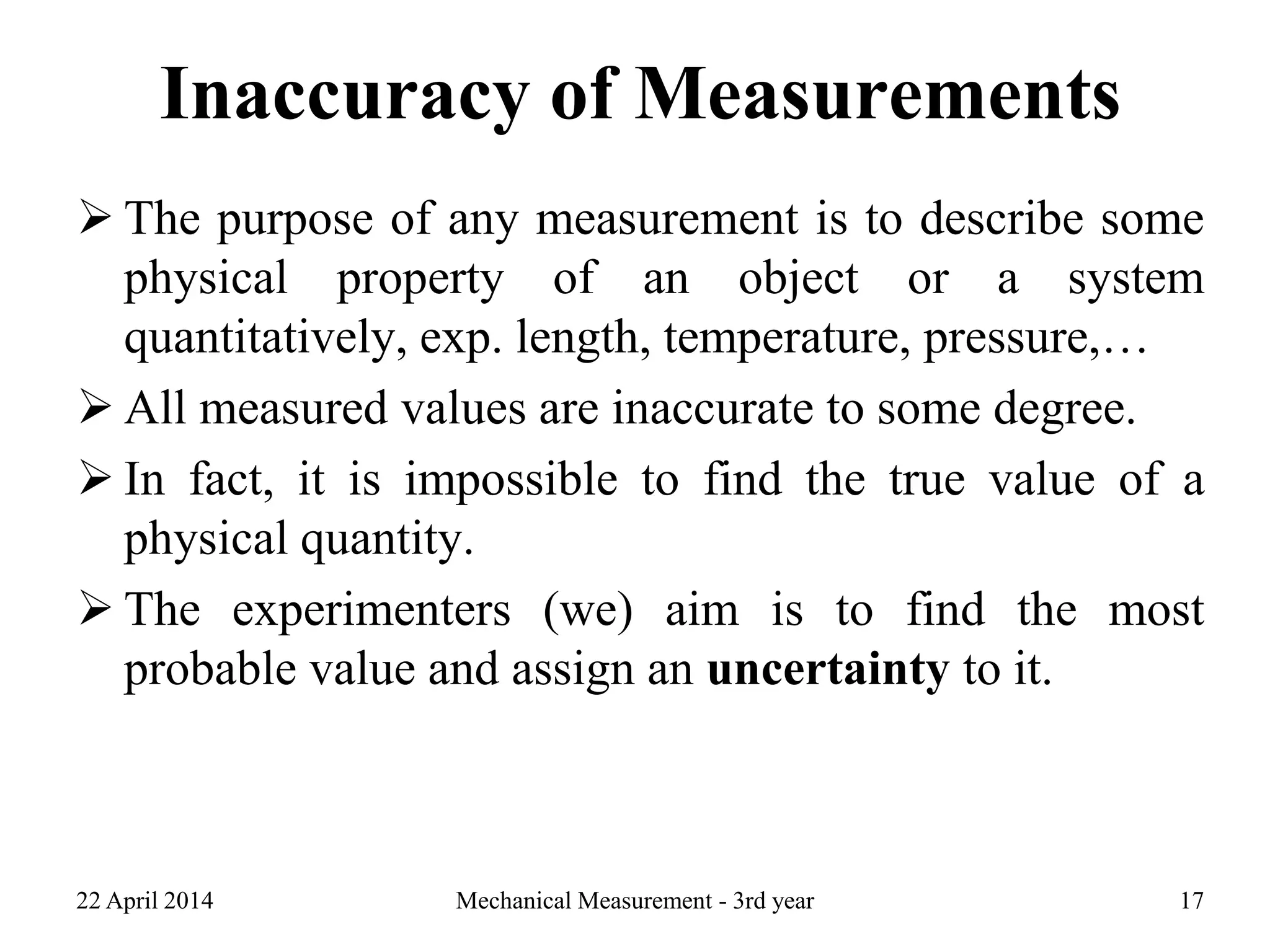 Inaccuracy of Measurements
 The purpose of any measurement is to describe some
physical property of an object or a system
quantitatively, exp. length, temperature, pressure,…
 All measured values are inaccurate to some degree.
 In fact, it is impossible to find the true value of a
physical quantity.
 The experimenters (we) aim is to find the most
probable value and assign an uncertainty to it.
22 April 2014 Mechanical Measurement - 3rd year 17
 