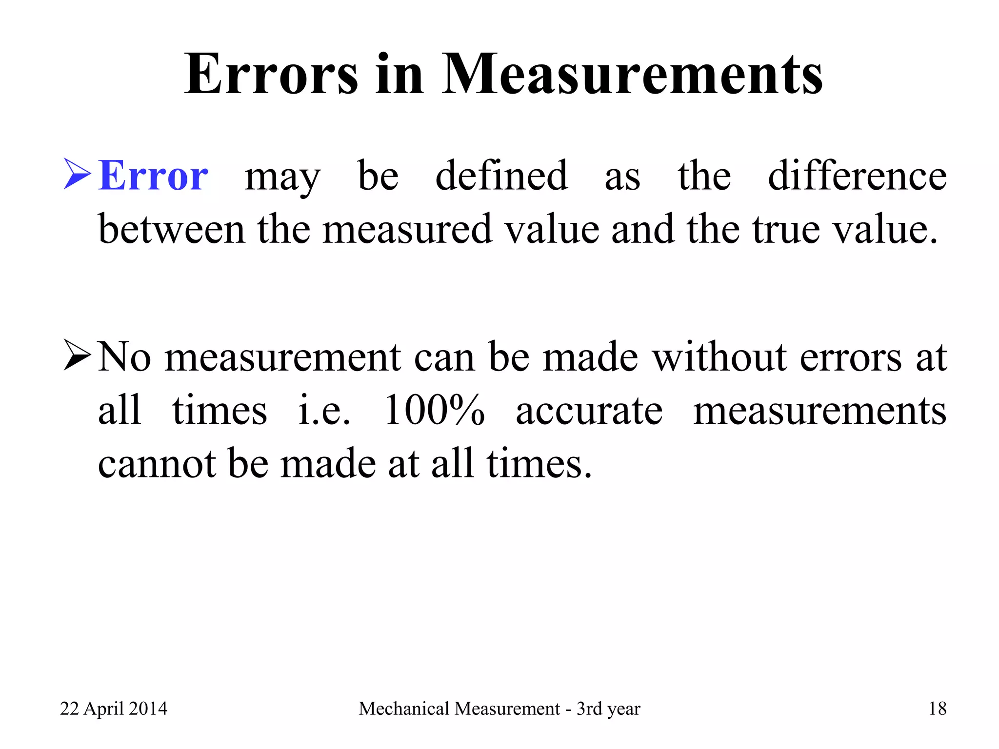 Errors in Measurements
Error may be defined as the difference
between the measured value and the true value.
No measurement can be made without errors at
all times i.e. 100% accurate measurements
cannot be made at all times.
22 April 2014 Mechanical Measurement - 3rd year 18
 