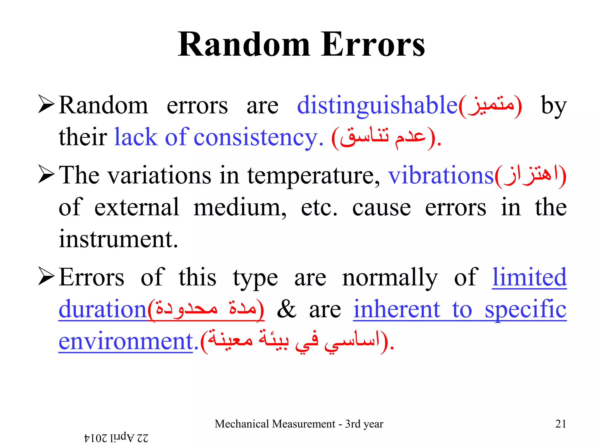 Random Errors
Random errors are distinguishable(‫)متميز‬ by
their lack of consistency. ‫عدم‬‫تناسق‬) ).
The variations in temperature, vibrations(‫)اهتزاز‬
of external medium, etc. cause errors in the
instrument.
Errors of this type are normally of limited
duration( ‫مدة‬‫محدودة‬ ) & are inherent to specific
environment.( ‫اساسي‬‫في‬‫بيئة‬‫معينة‬ ).
22April2014
Mechanical Measurement - 3rd year 21
 
