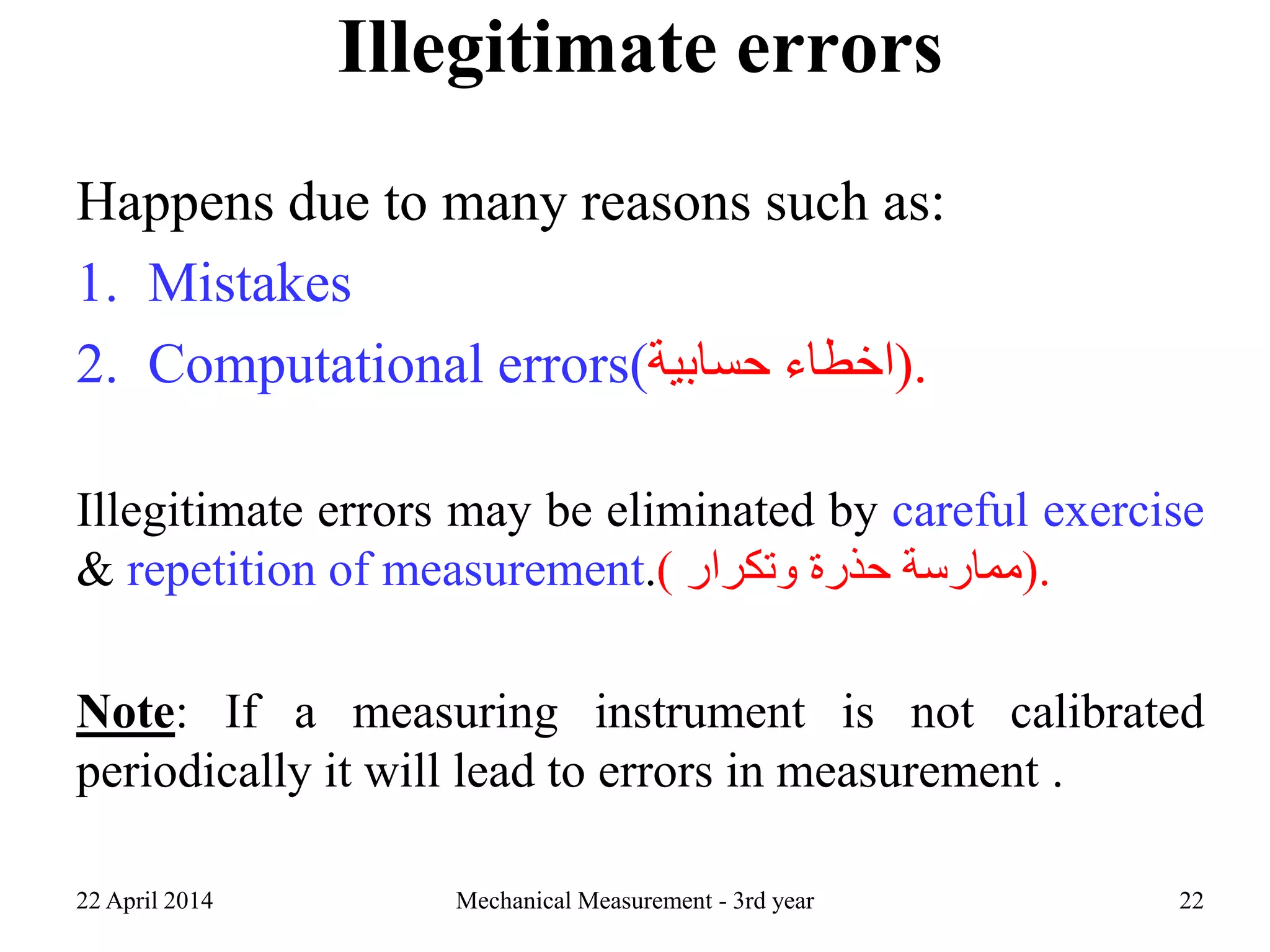Illegitimate errors
Happens due to many reasons such as:
1. Mistakes
2. Computational errors( ‫اخطاء‬‫حسابية‬ ).
Illegitimate errors may be eliminated by careful exercise
& repetition of measurement.) ‫ممارسة‬‫حذرة‬‫وتكرار‬ ).
Note: If a measuring instrument is not calibrated
periodically it will lead to errors in measurement .
22 April 2014 Mechanical Measurement - 3rd year 22
 