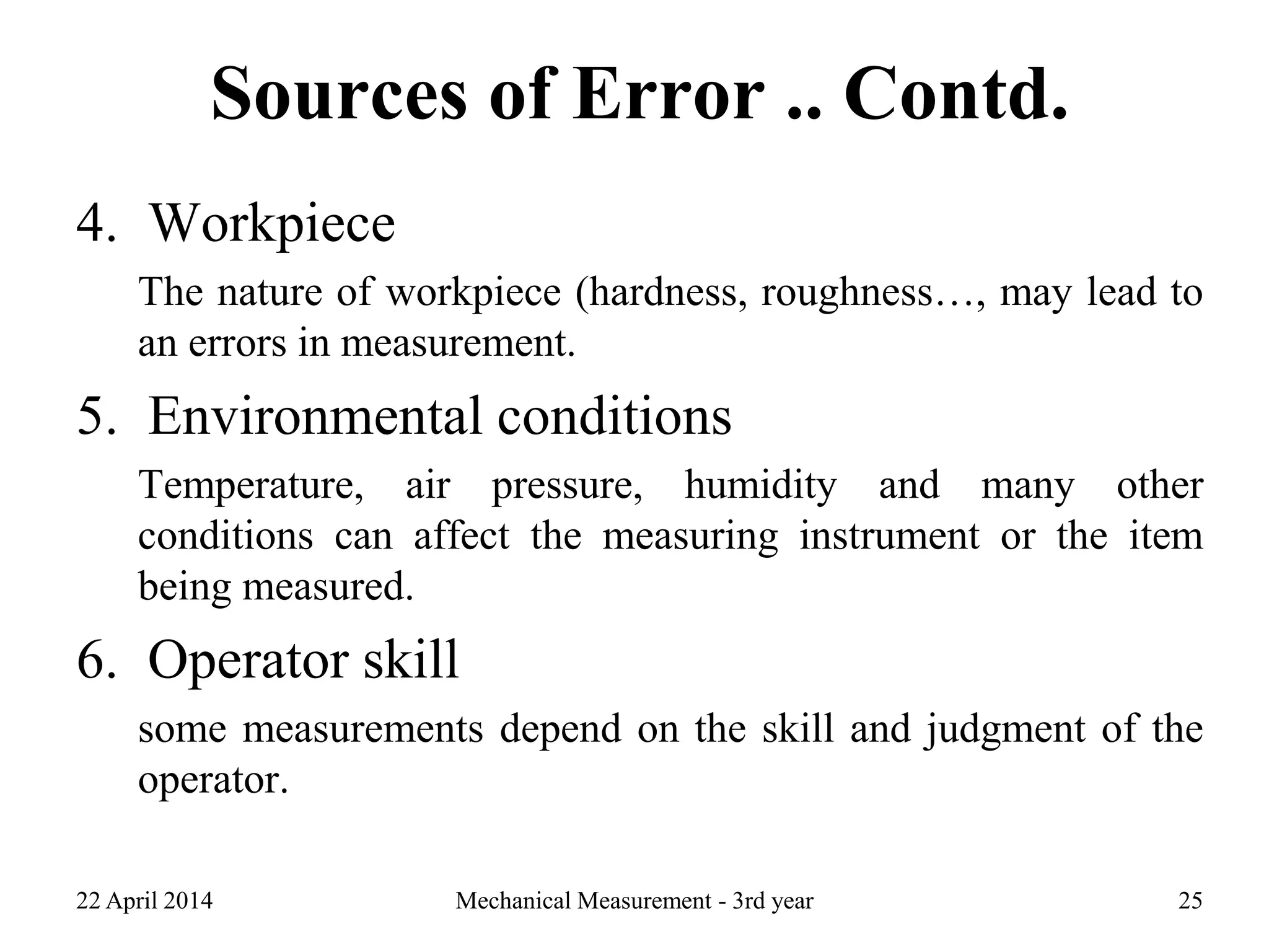 Sources of Error .. Contd.
4. Workpiece
The nature of workpiece (hardness, roughness…, may lead to
an errors in measurement.
5. Environmental conditions
Temperature, air pressure, humidity and many other
conditions can affect the measuring instrument or the item
being measured.
6. Operator skill
some measurements depend on the skill and judgment of the
operator.
22 April 2014 Mechanical Measurement - 3rd year 25
 