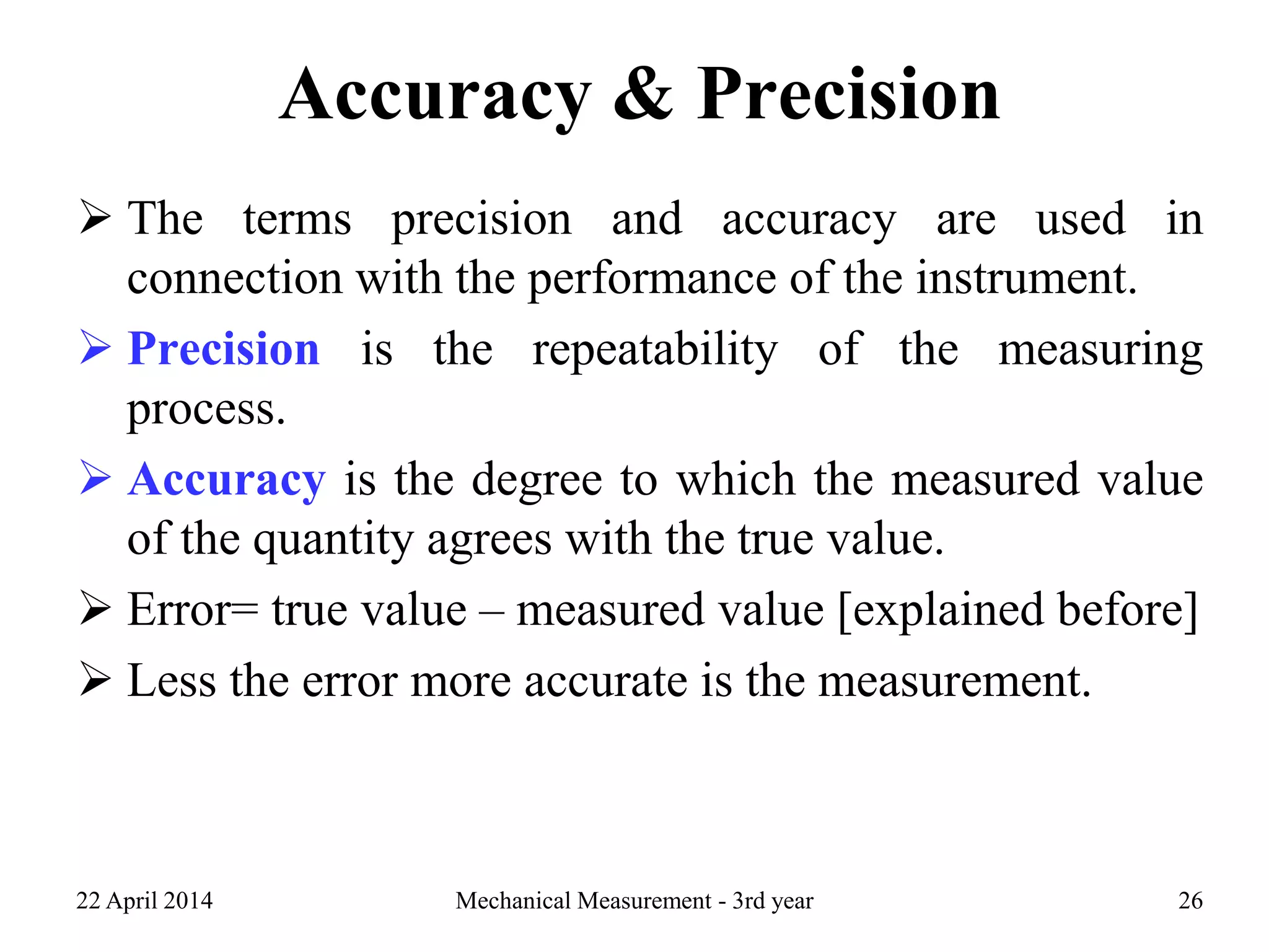 Accuracy & Precision
 The terms precision and accuracy are used in
connection with the performance of the instrument.
 Precision is the repeatability of the measuring
process.
 Accuracy is the degree to which the measured value
of the quantity agrees with the true value.
 Error= true value – measured value [explained before]
 Less the error more accurate is the measurement.
22 April 2014 Mechanical Measurement - 3rd year 26
 