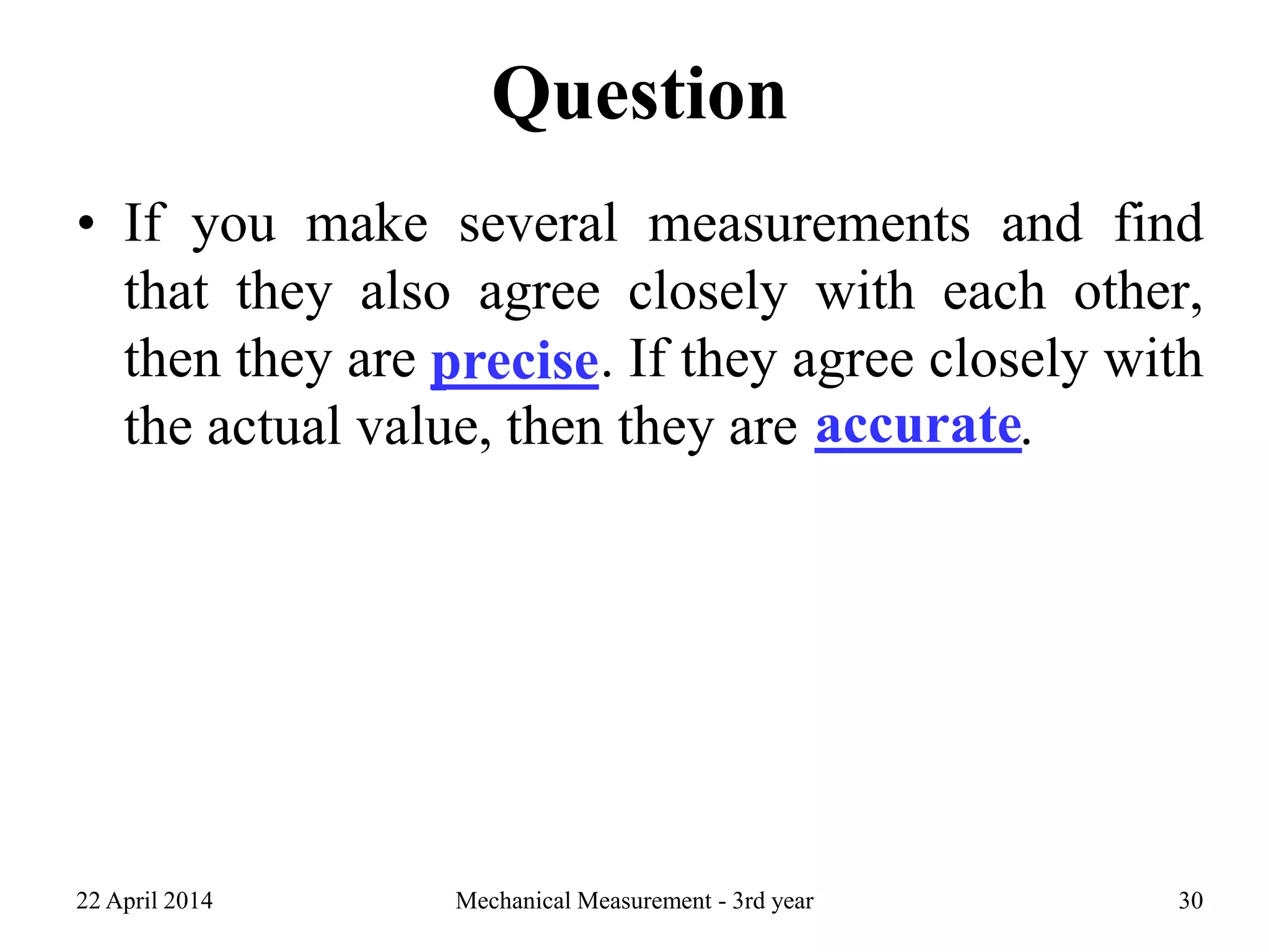 Question
• If you make several measurements and find
that they also agree closely with each other,
then they are precise. If they agree closely with
the actual value, then they are accurate.
22 April 2014 Mechanical Measurement - 3rd year 30
precise
accurate
 