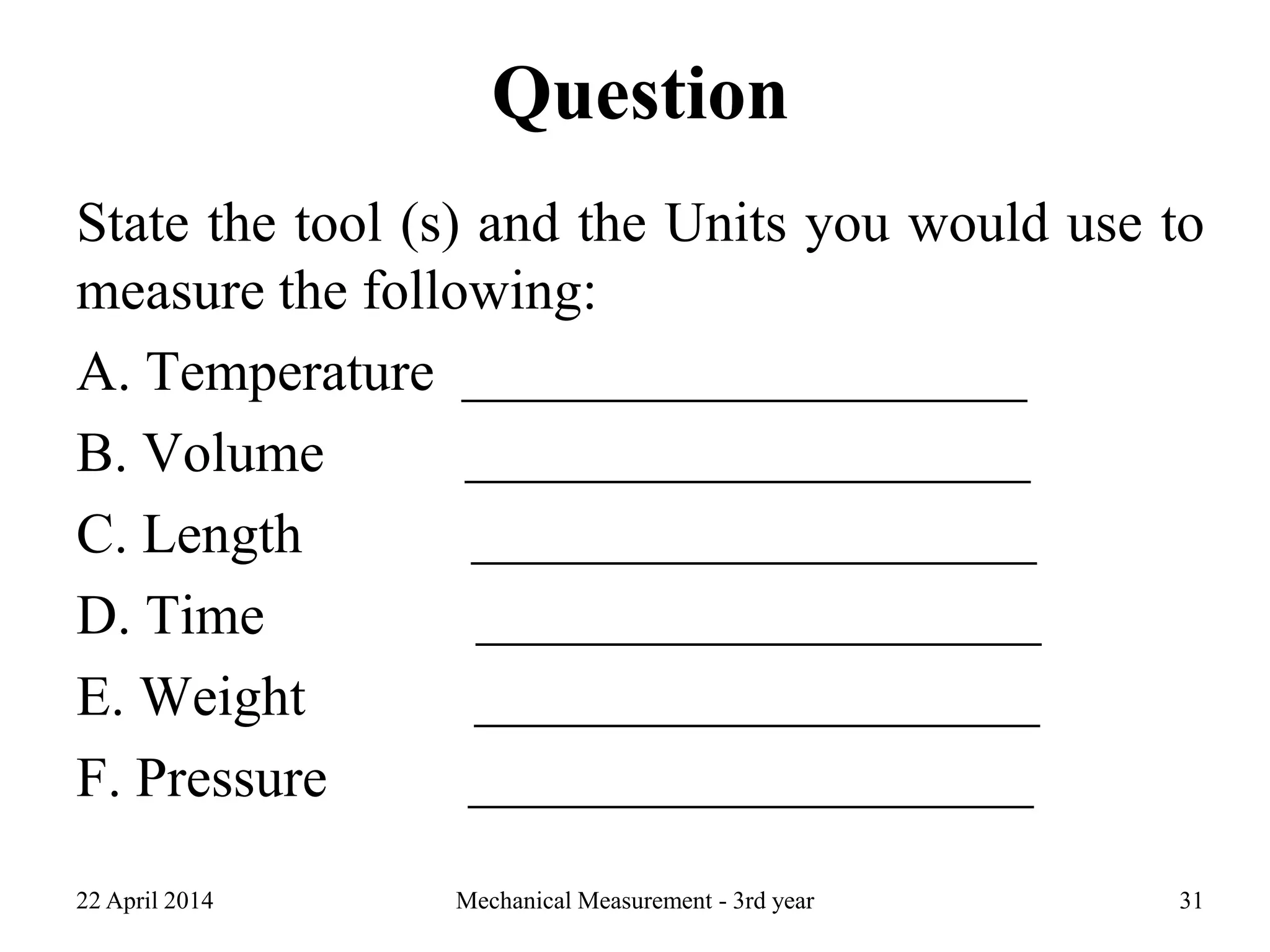 Question
State the tool (s) and the Units you would use to
measure the following:
A. Temperature ____________________
B. Volume ____________________
C. Length ____________________
D. Time ____________________
E. Weight ____________________
F. Pressure ____________________
22 April 2014 Mechanical Measurement - 3rd year 31
 