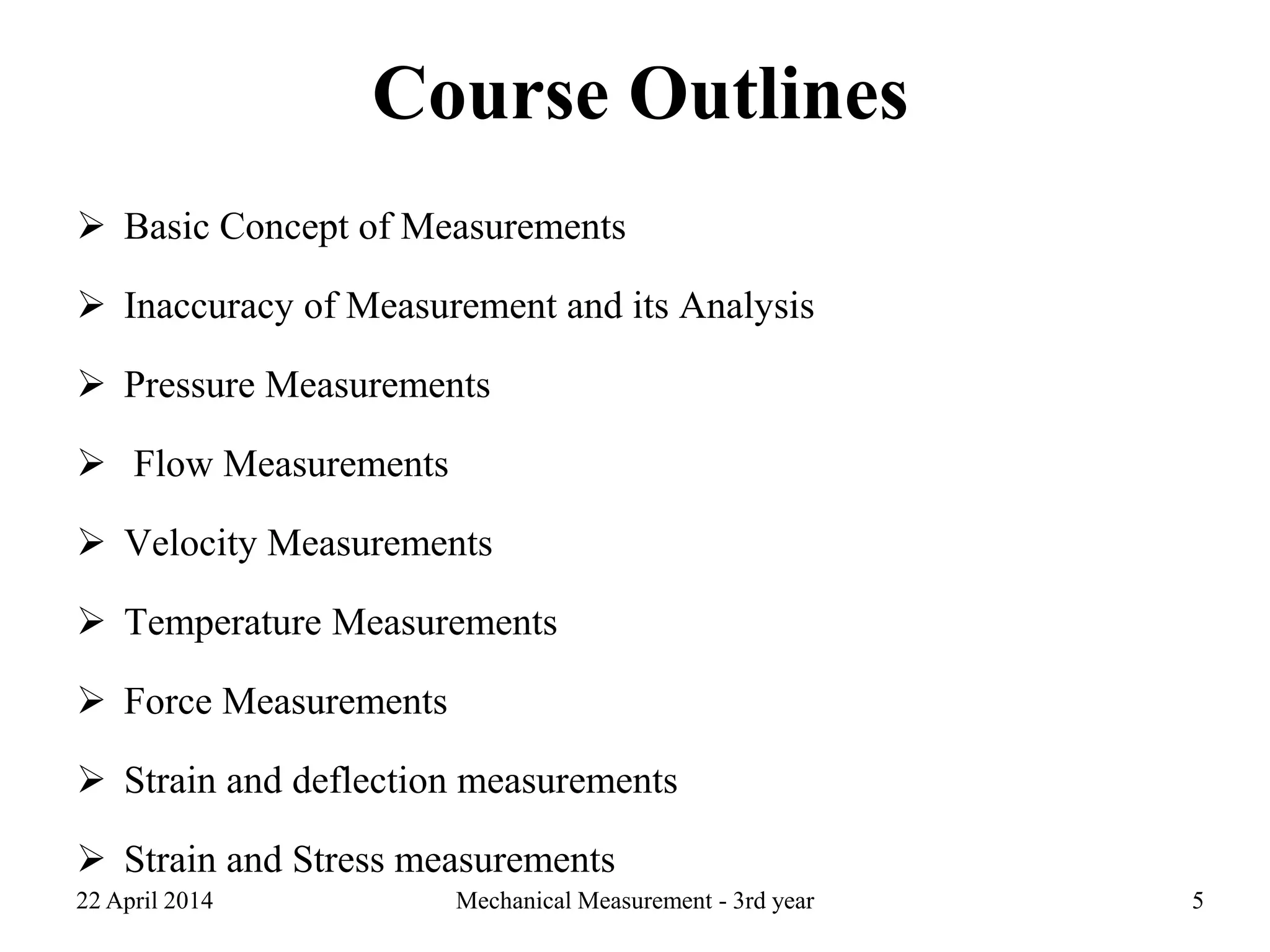 Course Outlines
 Basic Concept of Measurements
 Inaccuracy of Measurement and its Analysis
 Pressure Measurements
 Flow Measurements
 Velocity Measurements
 Temperature Measurements
 Force Measurements
 Strain and deflection measurements
 Strain and Stress measurements
22 April 2014 Mechanical Measurement - 3rd year 5
 
