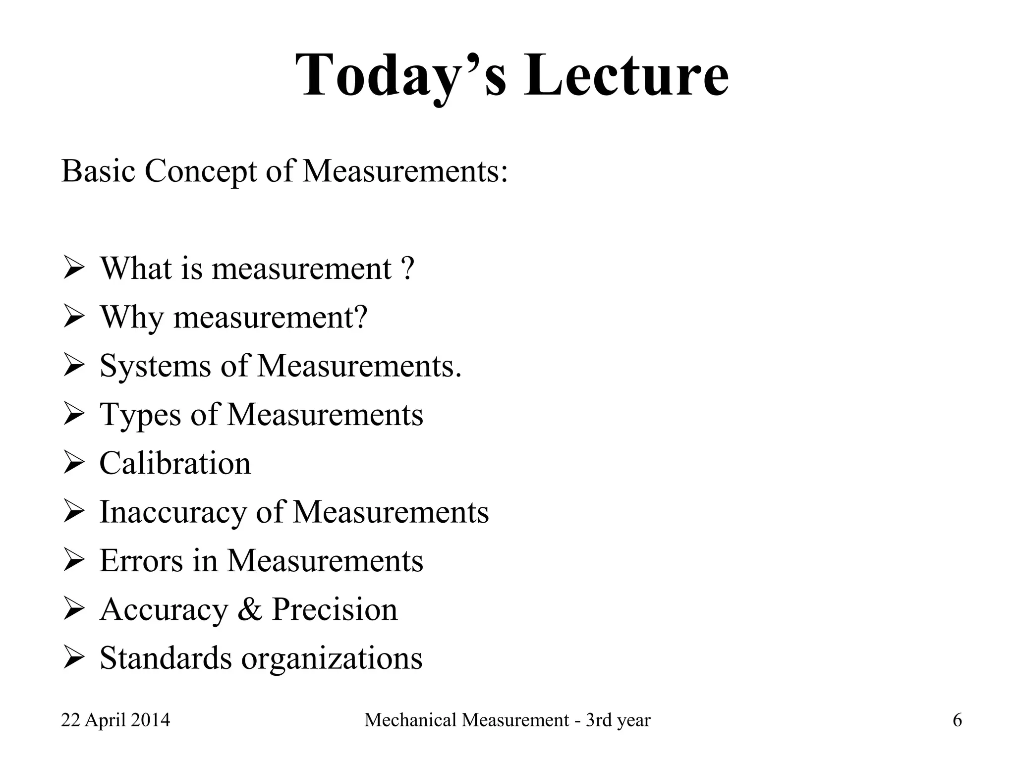 Today’s Lecture
Basic Concept of Measurements:
 What is measurement ?
 Why measurement?
 Systems of Measurements.
 Types of Measurements
 Calibration
 Inaccuracy of Measurements
 Errors in Measurements
 Accuracy & Precision
 Standards organizations
22 April 2014 Mechanical Measurement - 3rd year 6
 