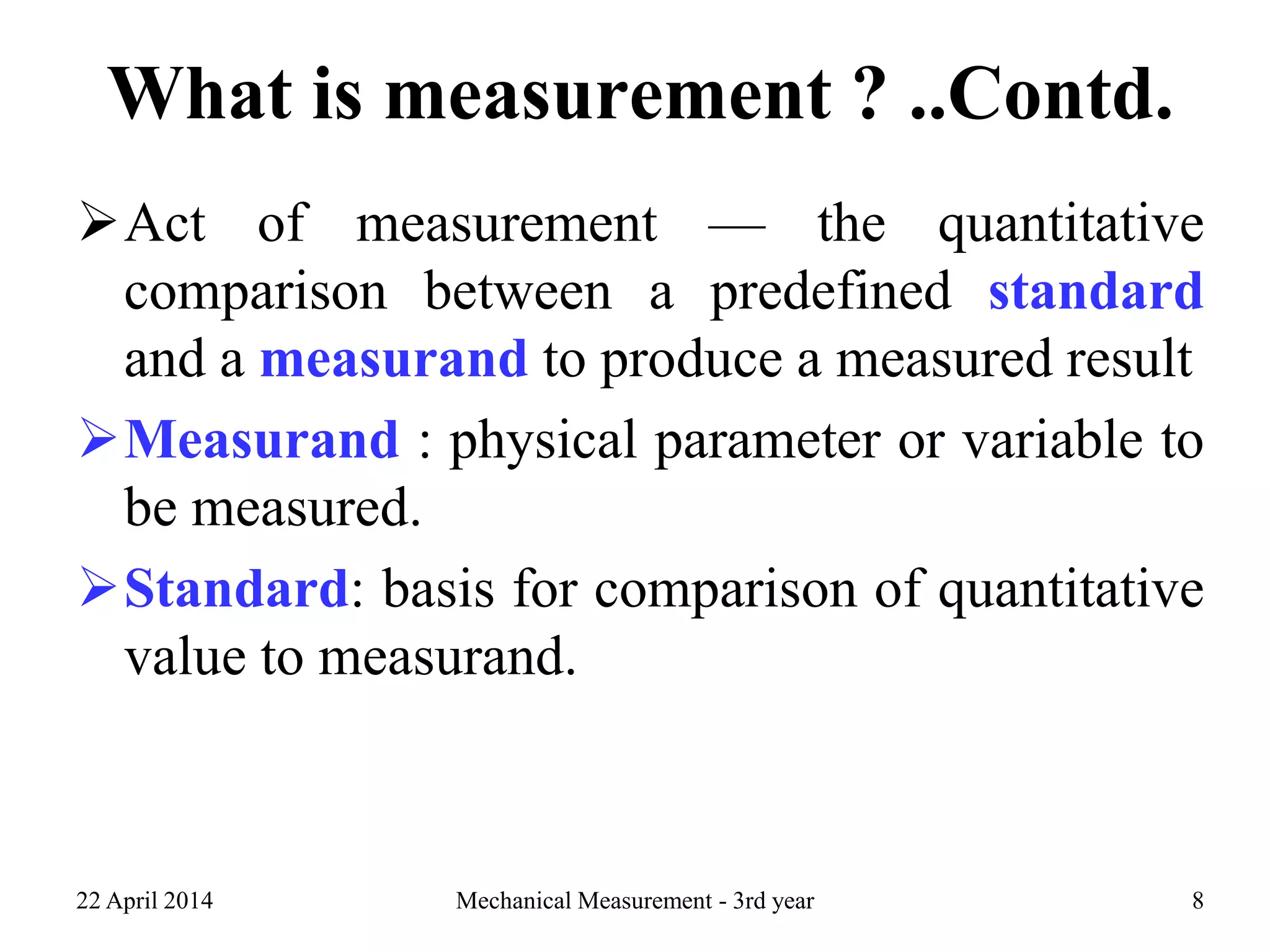 What is measurement ? ..Contd.
Act of measurement — the quantitative
comparison between a predefined standard
and a measurand to produce a measured result
Measurand : physical parameter or variable to
be measured.
Standard: basis for comparison of quantitative
value to measurand.
22 April 2014 Mechanical Measurement - 3rd year 8
 