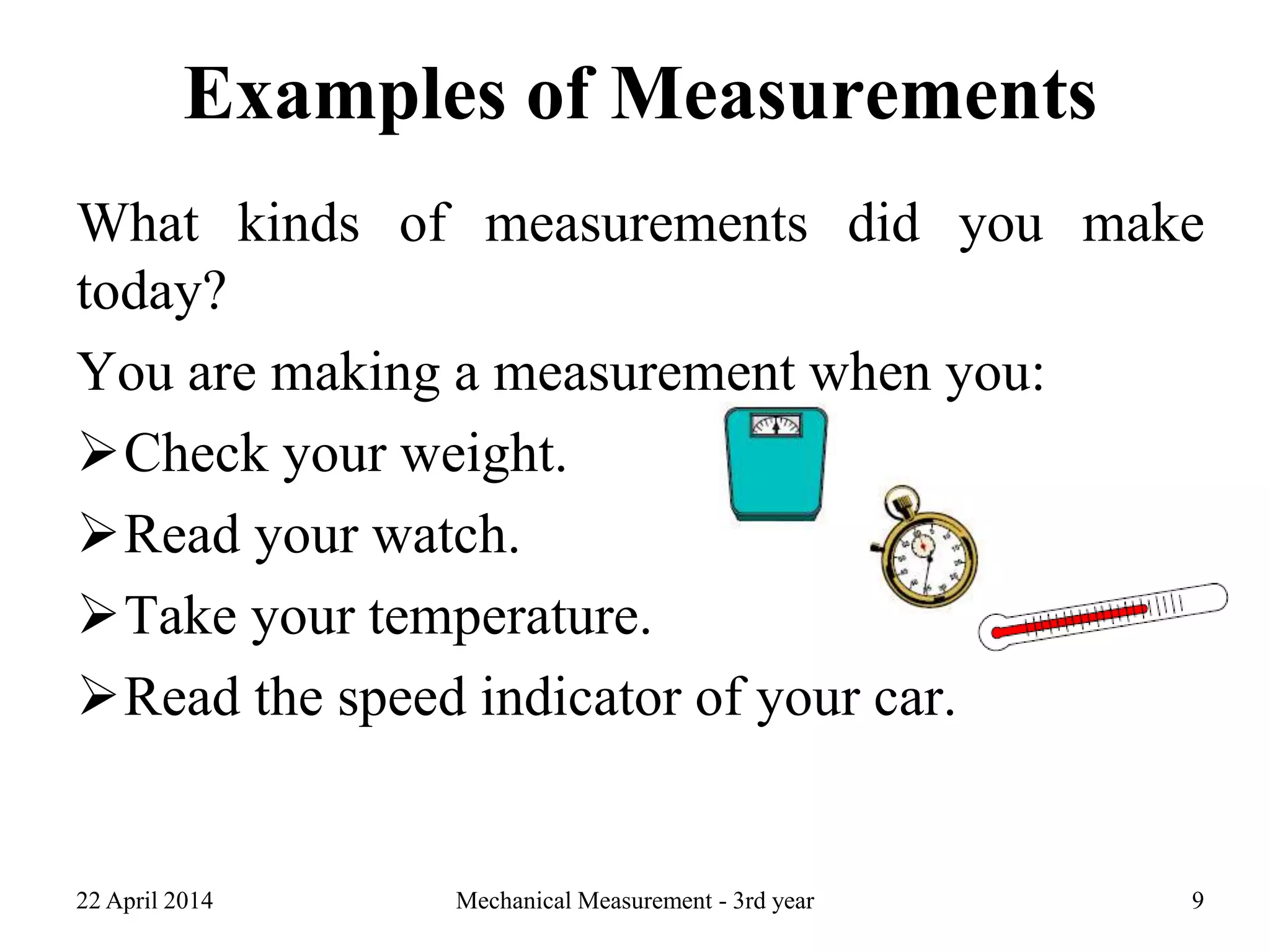 Examples of Measurements
What kinds of measurements did you make
today?
You are making a measurement when you:
Check your weight.
Read your watch.
Take your temperature.
Read the speed indicator of your car.
22 April 2014 Mechanical Measurement - 3rd year 9
 