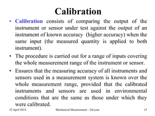 Calibration
• Calibration consists of comparing the output of the
instrument or sensor under test against the output of an
instrument of known accuracy (higher accuracy) when the
same input (the measured quantity is applied to both
instrument).
• The procedure is carried out for a range of inputs covering
the whole measurement range of the instrument or sensor.
• Ensures that the measuring accuracy of all instruments and
sensors used in a measurement system is known over the
whole measurement range, provided that the calibrated
instruments and sensors are used in environmental
conditions that are the same as those under which they
were calibrated.
22 April 2014 Mechanical Measurement - 3rd year 15
 