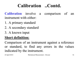 Calibration ..Contd.
Calibration involve a comparison of an
instrument with either:
1. A primary standard
2. A secondary standard
3. A known input
Short definition:
Comparison of an instrument against a reference
or standard, to find any errors in the values
indicated by the instrument.
22 April 2014 Mechanical Measurement - 3rd year 16
 