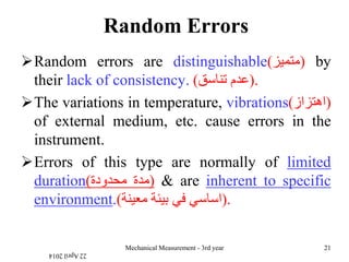 Random Errors
Random errors are distinguishable(‫)متميز‬ by
their lack of consistency. ‫عدم‬‫تناسق‬) ).
The variations in temperature, vibrations(‫)اهتزاز‬
of external medium, etc. cause errors in the
instrument.
Errors of this type are normally of limited
duration( ‫مدة‬‫محدودة‬ ) & are inherent to specific
environment.( ‫اساسي‬‫في‬‫بيئة‬‫معينة‬ ).
22April2014
Mechanical Measurement - 3rd year 21
 