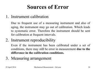 Sources of Error
1. Instrument calibration
Due to frequent use of a measuring instrument and also of
aging, the instrument may go out of calibration. Which leads
to systematic error. Therefore the instrument should be sent
for calibration at frequent intervals.
2. Instrument reproducibility
Even if the instrument has been calibrated under a set of
conditions, there may still be error in measurement due to the
difference in the calibration conditions.
3. Measuring arrangement
22 April 2014 Mechanical Measurement - 3rd year 24
 