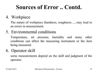 Sources of Error .. Contd.
4. Workpiece
The nature of workpiece (hardness, roughness…, may lead to
an errors in measurement.
5. Environmental conditions
Temperature, air pressure, humidity and many other
conditions can affect the measuring instrument or the item
being measured.
6. Operator skill
some measurements depend on the skill and judgment of the
operator.
22 April 2014 Mechanical Measurement - 3rd year 25
 