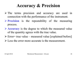 Accuracy & Precision
 The terms precision and accuracy are used in
connection with the performance of the instrument.
 Precision is the repeatability of the measuring
process.
 Accuracy is the degree to which the measured value
of the quantity agrees with the true value.
 Error= true value – measured value [explained before]
 Less the error more accurate is the measurement.
22 April 2014 Mechanical Measurement - 3rd year 26
 