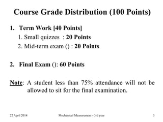 Course Grade Distribution (100 Points)
1. Term Work [40 Points]
1. Small quizzes : 20 Points
2. Mid-term exam () : 20 Points
2. Final Exam (): 60 Points
Note: A student less than 75% attendance will not be
allowed to sit for the final examination.
22 April 2014 Mechanical Measurement - 3rd year 3
 