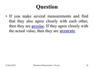Question
• If you make several measurements and find
that they also agree closely with each other,
then they are precise. If they agree closely with
the actual value, then they are accurate.
22 April 2014 Mechanical Measurement - 3rd year 30
precise
accurate
 