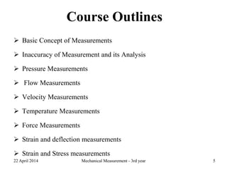 Course Outlines
 Basic Concept of Measurements
 Inaccuracy of Measurement and its Analysis
 Pressure Measurements
 Flow Measurements
 Velocity Measurements
 Temperature Measurements
 Force Measurements
 Strain and deflection measurements
 Strain and Stress measurements
22 April 2014 Mechanical Measurement - 3rd year 5
 