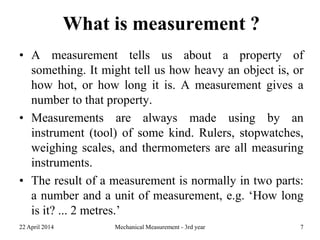 What is measurement ?
• A measurement tells us about a property of
something. It might tell us how heavy an object is, or
how hot, or how long it is. A measurement gives a
number to that property.
• Measurements are always made using by an
instrument (tool) of some kind. Rulers, stopwatches,
weighing scales, and thermometers are all measuring
instruments.
• The result of a measurement is normally in two parts:
a number and a unit of measurement, e.g. ‘How long
is it? ... 2 metres.’
22 April 2014 Mechanical Measurement - 3rd year 7
 
