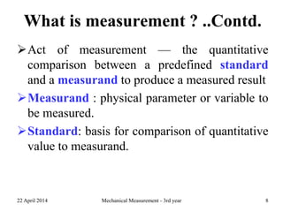 What is measurement ? ..Contd.
Act of measurement — the quantitative
comparison between a predefined standard
and a measurand to produce a measured result
Measurand : physical parameter or variable to
be measured.
Standard: basis for comparison of quantitative
value to measurand.
22 April 2014 Mechanical Measurement - 3rd year 8
 